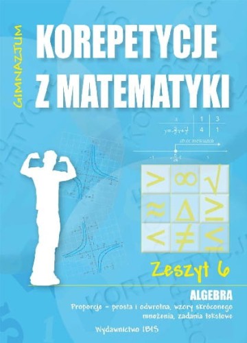 Korepetycje z matematyki. Algebra (zeszyt 6) Proporcje - prosta i odwrotna, wzory skróconego mnożenia, zadania tekstowe