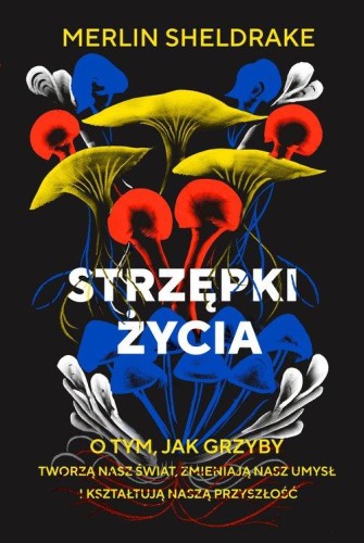 Strzępki życia. O tym, jak grzyby tworzą nasz świat, zmieniają nasz umysł i kształtują naszą przyszłość