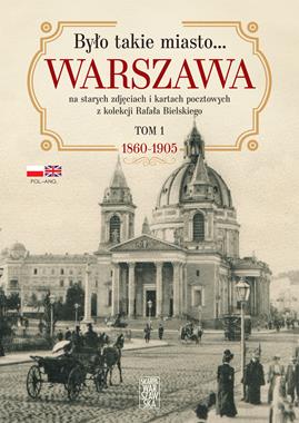 Było takie miasto… Warszawa na starych zdjęciach i kartach pocztowych z kolekcji Rafała Bielskiego (tom 1) 1868 – 1905